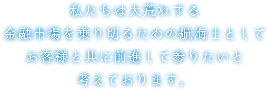 私たちは大荒れする金融市場を乗り切るための航海士としてお客様と共に前進して参りたいと考えております。
